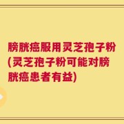 膀胱癌服用灵芝孢子粉(灵芝孢子粉可能对膀胱癌患者有益)
