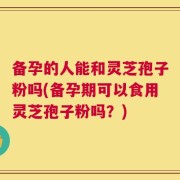 备孕的人能和灵芝孢子粉吗(备孕期可以食用灵芝孢子粉吗？)