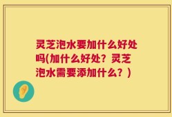 灵芝泡水要加什么好处吗(加什么好处？灵芝泡水需要添加什么？)