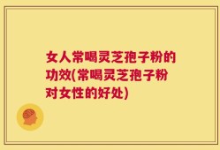 女人常喝灵芝孢子粉的功效(常喝灵芝孢子粉对女性的好处)