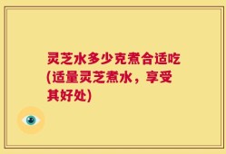灵芝水多少克煮合适吃(适量灵芝煮水，享受其好处)
