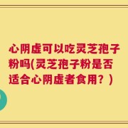 心阴虚可以吃灵芝孢子粉吗(灵芝孢子粉是否适合心阴虚者食用？)