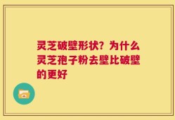 灵芝破壁形状？为什么灵芝孢子粉去壁比破壁的更好