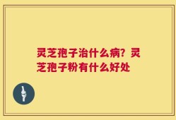 灵芝孢子治什么病？灵芝孢子粉有什么好处