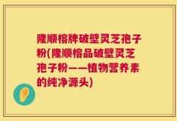 隆顺榕牌破壁灵芝孢子粉(隆顺榕品破壁灵芝孢子粉——植物营养素的纯净源头)