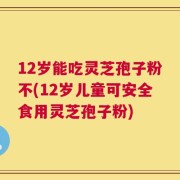 12岁能吃灵芝孢子粉不(12岁儿童可安全食用灵芝孢子粉)