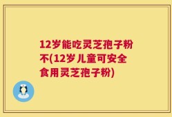 12岁能吃灵芝孢子粉不(12岁儿童可安全食用灵芝孢子粉)