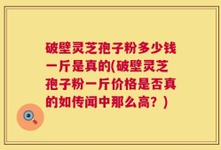 破壁灵芝孢子粉多少钱一斤是真的(破壁灵芝孢子粉一斤价格是否真的如传闻中那么高？)
