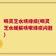 喝灵芝水咳绿痰(喝灵芝水缓解咳嗽绿痰问题)