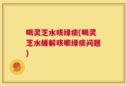 喝灵芝水咳绿痰(喝灵芝水缓解咳嗽绿痰问题)