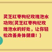 灵芝红枣枸杞玫瑰泡水功效(灵芝红枣枸杞玫瑰泡水的好处，让你轻松改善身体健康！)