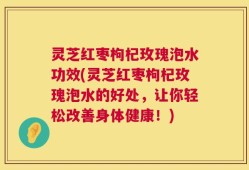 灵芝红枣枸杞玫瑰泡水功效(灵芝红枣枸杞玫瑰泡水的好处，让你轻松改善身体健康！)