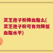 灵芝孢子粉降血脂么(灵芝孢子粉可有效降低血脂水平)