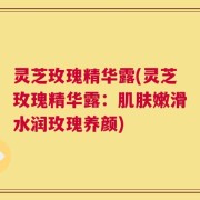 灵芝玫瑰精华露(灵芝玫瑰精华露：肌肤嫩滑水润玫瑰养颜)