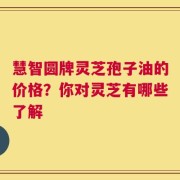 慧智圆牌灵芝孢子油的价格？你对灵芝有哪些了解