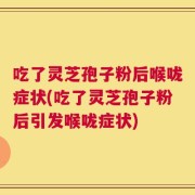 吃了灵芝孢子粉后喉咙症状(吃了灵芝孢子粉后引发喉咙症状)