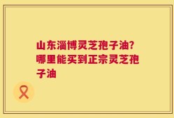 山东淄博灵芝孢子油？哪里能买到正宗灵芝孢子油