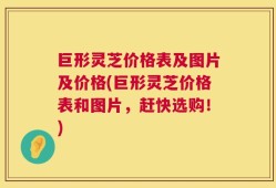 巨形灵芝价格表及图片及价格(巨形灵芝价格表和图片，赶快选购！)