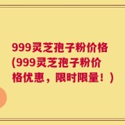 999灵芝孢子粉价格(999灵芝孢子粉价格优惠，限时限量！)