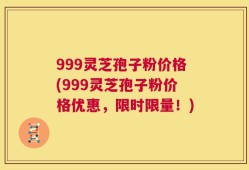 999灵芝孢子粉价格(999灵芝孢子粉价格优惠，限时限量！)