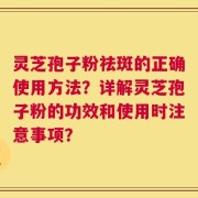 灵芝孢子粉祛斑的正确使用方法？详解灵芝孢子粉的功效和使用时注意事项？