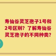 寿仙谷灵芝孢子1号和2号区别？了解寿仙谷灵芝孢子的不同种类？