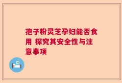 孢子粉灵芝孕妇能否食用 探究其安全性与注意事项