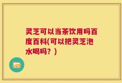 灵芝可以当茶饮用吗百度百科(可以把灵芝泡水喝吗？)