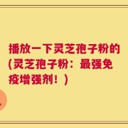播放一下灵芝孢子粉的(灵芝孢子粉：最强免疫增强剂！)