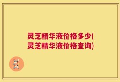 灵芝精华液价格多少(灵芝精华液价格查询)