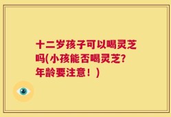 十二岁孩子可以喝灵芝吗(小孩能否喝灵芝？年龄要注意！)
