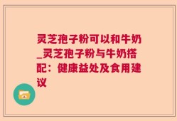 灵芝孢子粉可以和牛奶_灵芝孢子粉与牛奶搭配：健康益处及食用建议