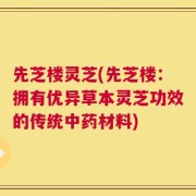 先芝楼灵芝(先芝楼：拥有优异草本灵芝功效的传统中药材料)