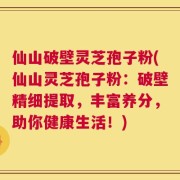 仙山破壁灵芝孢子粉(仙山灵芝孢子粉：破壁精细提取，丰富养分，助你健康生活！)