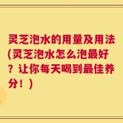 灵芝泡水的用量及用法(灵芝泡水怎么泡最好？让你每天喝到最佳养分！)