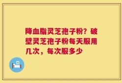 降血脂灵芝孢子粉？破壁灵芝孢子粉每天服用几次，每次服多少