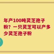 年产100吨灵芝孢子粉？一只灵芝可以产多少灵芝孢子粉