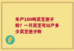 年产100吨灵芝孢子粉？一只灵芝可以产多少灵芝孢子粉