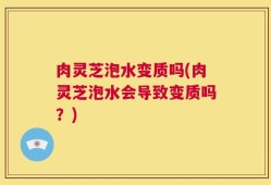 肉灵芝泡水变质吗(肉灵芝泡水会导致变质吗？)