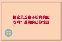 便宜灵芝孢子粉真的能吃吗？潜藏的让你惊讶”