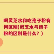 喝灵芝水和吃孢子粉有何区别(灵芝水与孢子粉的区别是什么？)