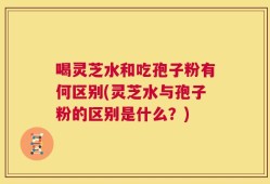 喝灵芝水和吃孢子粉有何区别(灵芝水与孢子粉的区别是什么？)