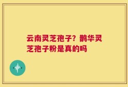 云南灵芝孢子？鹊华灵芝孢子粉是真的吗