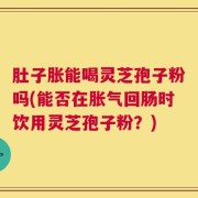 肚子胀能喝灵芝孢子粉吗(能否在胀气回肠时饮用灵芝孢子粉？)