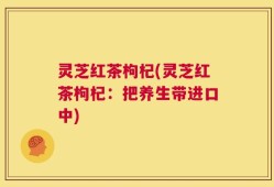 灵芝红茶枸杞(灵芝红茶枸杞：把养生带进口中)