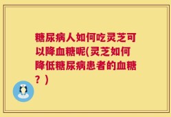 糖尿病人如何吃灵芝可以降血糖呢(灵芝如何降低糖尿病患者的血糖？)