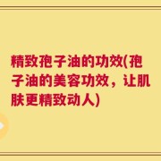 精致孢子油的功效(孢子油的美容功效，让肌肤更精致动人)