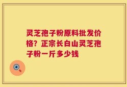 灵芝孢子粉原料批发价格？正宗长白山灵芝孢子粉一斤多少钱