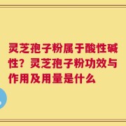 灵芝孢子粉属于酸性碱性？灵芝孢子粉功效与作用及用量是什么
