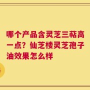 哪个产品含灵芝三萜高一点？仙芝楼灵芝孢子油效果怎么样